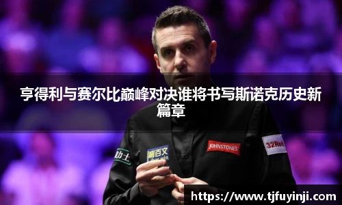 亨得利与赛尔比巅峰对决谁将书写斯诺克历史新篇章