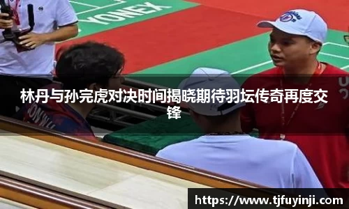 林丹与孙完虎对决时间揭晓期待羽坛传奇再度交锋