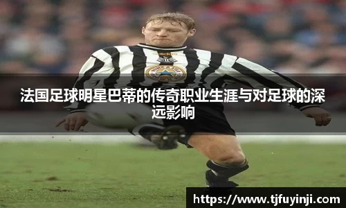 法国足球明星巴蒂的传奇职业生涯与对足球的深远影响